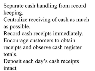 Separate cash handling from record
keeping.
Centralize receiving of cash as much
as possible.
Record cash receipts immediately.
Encourage customers to obtain
receipts and observe cash register
totals.
Deposit each day’s cash receipts
intact
 