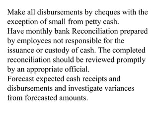 Make all disbursements by cheques with the
exception of small from petty cash.
Have monthly bank Reconciliation prepared
by employees not responsible for the
issuance or custody of cash. The completed
reconciliation should be reviewed promptly
by an appropriate official.
Forecast expected cash receipts and
disbursements and investigate variances
from forecasted amounts.
 