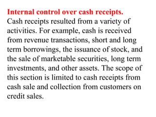 Internal control over cash receipts.
Cash receipts resulted from a variety of
activities. For example, cash is received
from revenue transactions, short and long
term borrowings, the issuance of stock, and
the sale of marketable securities, long term
investments, and other assets. The scope of
this section is limited to cash receipts from
cash sale and collection from customers on
credit sales.
 