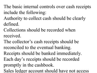 The basic internal controls over cash receipts
include the following:
Authority to collect cash should be clearly
defined.
Collections should be recorded when
received.
The collector’s cash receipts should be
reconciled to the eventual banking.
Receipts should be banked immediately.
Each day’s receipts should be recorded
promptly in the cashbook.
Sales ledger account should have not access
 