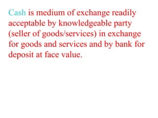 Cash is medium of exchange readily
acceptable by knowledgeable party
(seller of goods/services) in exchange
for goods and services and by bank for
deposit at face value.
 