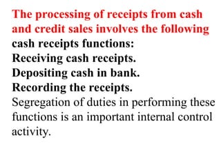 The processing of receipts from cash
and credit sales involves the following
cash receipts functions:
Receiving cash receipts.
Depositing cash in bank.
Recording the receipts.
Segregation of duties in performing these
functions is an important internal control
activity.
 