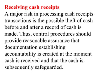 Receiving cash receipts
A major risk in processing cash receipts
transactions is the possible theft of cash
before and after a record of cash is
made. Thus, control procedures should
provide reasonable assurance that
documentation establishing
accountability is created at the moment
cash is received and that the cash is
subsequently safeguarded.
 