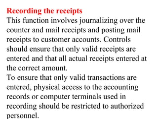 Recording the receipts
This function involves journalizing over the
counter and mail receipts and posting mail
receipts to customer accounts. Controls
should ensure that only valid receipts are
entered and that all actual receipts entered at
the correct amount.
To ensure that only valid transactions are
entered, physical access to the accounting
records or computer terminals used in
recording should be restricted to authorized
personnel.
 