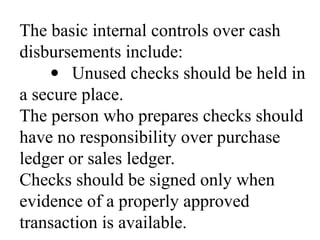 The basic internal controls over cash
disbursements include:
· Unused checks should be held in
a secure place.
The person who prepares checks should
have no responsibility over purchase
ledger or sales ledger.
Checks should be signed only when
evidence of a properly approved
transaction is available.
 