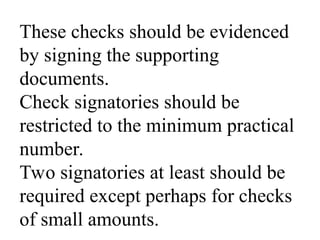 These checks should be evidenced
by signing the supporting
documents.
Check signatories should be
restricted to the minimum practical
number.
Two signatories at least should be
required except perhaps for checks
of small amounts.
 