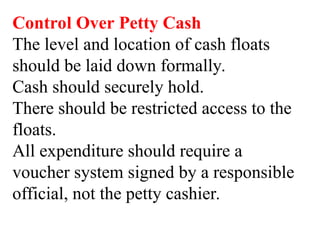 Control Over Petty Cash
The level and location of cash floats
should be laid down formally.
Cash should securely hold.
There should be restricted access to the
floats.
All expenditure should require a
voucher system signed by a responsible
official, not the petty cashier.
 
