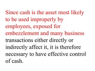 Since cash is the asset most likely
to be used improperly by
employees, exposed for
embezzlement and many business
transactions either directly or
indirectly affect it, it is therefore
necessary to have effective control
of cash.
 