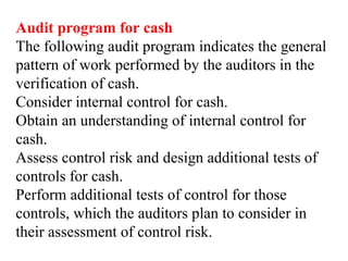 Audit program for cash
The following audit program indicates the general
pattern of work performed by the auditors in the
verification of cash.
Consider internal control for cash.
Obtain an understanding of internal control for
cash.
Assess control risk and design additional tests of
controls for cash.
Perform additional tests of control for those
controls, which the auditors plan to consider in
their assessment of control risk.
 