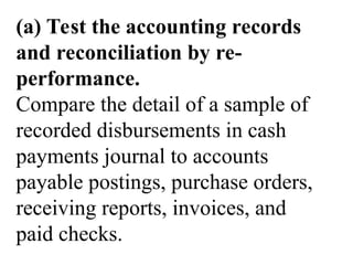 (a) Test the accounting records
and reconciliation by re-
performance.
Compare the detail of a sample of
recorded disbursements in cash
payments journal to accounts
payable postings, purchase orders,
receiving reports, invoices, and
paid checks.
 
