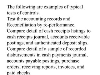 The following are examples of typical
tests of controls.
Test the accounting records and
Reconciliation by re-performance.
Compare detail of cash receipts listings to
cash receipts journal, accounts receivable
postings, and authenticated deposit slips.
Compare detail of a sample of recorded
disbursements in cash payments journal,
accounts payable postings, purchase
orders, receiving reports, invoices, and
paid checks.
 