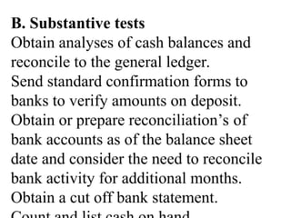 B. Substantive tests
Obtain analyses of cash balances and
reconcile to the general ledger.
Send standard confirmation forms to
banks to verify amounts on deposit.
Obtain or prepare reconciliation’s of
bank accounts as of the balance sheet
date and consider the need to reconcile
bank activity for additional months.
Obtain a cut off bank statement.
 