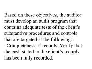 Based on these objectives, the auditor
must develop an audit program that
contains adequate tests of the client’s
substantive procedures and controls
that are targeted at the following:
· Completeness of records. Verify that
the cash stated in the client’s records
has been fully recorded.
 