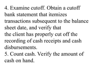 4. Examine cutoff. Obtain a cutoff
bank statement that itemizes
transactions subsequent to the balance
sheet date, and verify that
the client has properly cut off the
recording of cash receipts and cash
disbursements.
5. Count cash. Verify the amount of
cash on hand.
 