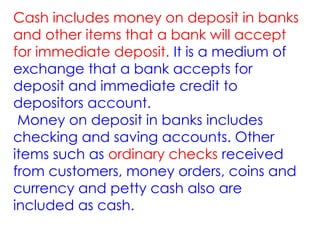 Cash includes money on deposit in banks
and other items that a bank will accept
for immediate deposit. It is a medium of
exchange that a bank accepts for
deposit and immediate credit to
depositors account.
Money on deposit in banks includes
checking and saving accounts. Other
items such as ordinary checks received
from customers, money orders, coins and
currency and petty cash also are
included as cash.
 