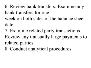 6. Review bank transfers. Examine any
bank transfers for one
week on both sides of the balance sheet
date.
7. Examine related party transactions.
Review any unusually large payments to
related parties.
8. Conduct analytical procedures.
 