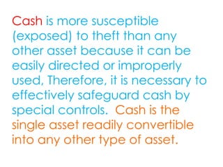 Cash is more susceptible
(exposed) to theft than any
other asset because it can be
easily directed or improperly
used, Therefore, it is necessary to
effectively safeguard cash by
special controls. Cash is the
single asset readily convertible
into any other type of asset.
 