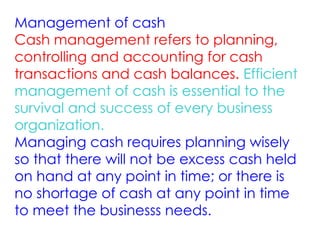 Management of cash
Cash management refers to planning,
controlling and accounting for cash
transactions and cash balances. Efficient
management of cash is essential to the
survival and success of every business
organization.
Managing cash requires planning wisely
so that there will not be excess cash held
on hand at any point in time; or there is
no shortage of cash at any point in time
to meet the businesss needs.
 