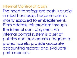 Internal Control of Cash
The need to safeguard cash is crucial
in most businesses because cash is
mostly exposed to embezzlement.
Firms address this problem through
the internal control system. An
internal control system is a set of
policies and procedures designed to
protect assets, provide accurate
accounting records and evaluate
performances.
 