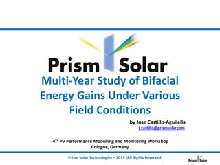 Prism Solar Technologies – 2015 (All Rights Reserved)
Multi-Year Study of Bifacial
Energy Gains Under Various
Field Conditions
by Jose Castillo-Aguilella
j.castillo@prismsolar.com
4Th PV Performance Modelling and Monitoring Workshop
Cologne, Germany
 