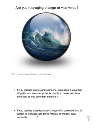 Are you managing change or vice versa?
Page1
http://www.monalle.com/images/articles/power-of-positive-thinking.jpg
 If you discuss politics and someone expresses a view that
all politicians are corrupt but is unable to name any, how
seriously do you take their opinions?
 If you discuss organisational change with someone who is
unable to describe academic models of change, how
seriously ………..?
 