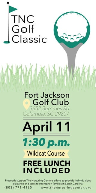 April 11
1:30 p.m.
Fort Jackson
Wildcat Course
Proceeds support The Nurturing Center’s efforts to provide individualized
guidance and tools to strengthen families in South Carolina.
Columbia, SC 29207
Golf Club
3652 Semmes Rd.
FREE LUNCH
INCLUDED
(803) 771-4160 www.thenurturingcenter.org
TNC
Golf
Classic
 