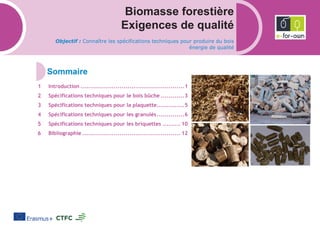 Biomasse forestière
Exigences de qualité
Objectif : Connaître les spécifications techniques pour produire du bois
énergie de qualité
Introduction .....................................................1
Spécifications techniques pour le bois bûche ............3
Spécifications techniques pour la plaquette..............5
Spécifications techniques pour les granulés..............6
Spécifications techniques pour les briquettes ......... 10
Bibliographie .................................................. 12
 
