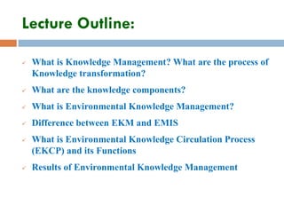 Lecture Outline:
 What is Knowledge Management? What are the process of
Knowledge transformation?
 What are the knowledge components?
 What is Environmental Knowledge Management?
 Difference between EKM and EMIS
 What is Environmental Knowledge Circulation Process
(EKCP) and its Functions
 Results of Environmental Knowledge Management
 