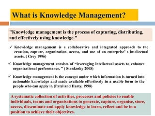 What is Knowledge Management?
A systematic collection of activities, processes and policies to enable
individuals, teams and organisations to generate, capture, organise, store,
access, disseminate and apply knowledge to learn, reflect and be in a
position to achieve their objectives.
"Knowledge management is the process of capturing, distributing,
and effectively using knowledge."
 Knowledge management is a collaborative and integrated approach to the
creation, capture, organization, access, and use of an enterprise’ s intellectual
assets. ( Grey 1996)
 Knowledge management consists of “leveraging intellectual assets to enhance
organizational performance. ” ( Stankosky 2008)
 Knowledge management is the concept under which information is turned into
actionable knowledge and made available effortlessly in a usable form to the
people who can apply it. (Patel and Harty, 1998)
 