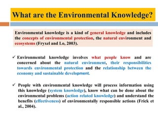 Environmental knowledge is a kind of general knowledge and includes
the concepts of environmental protection, the natural environment and
ecosystems (Fryxel and Lo, 2003).
 Environmental knowledge involves what people know and are
concerned about the natural environment, their responsibilities
towards environmental protection and the relationship between the
economy and sustainable development.
 People with environmental knowledge will process information using
this knowledge (system knowledge), know what can be done about the
environmental problems (action related knowledge) and understand the
benefits (effectiveness) of environmentally responsible actions (Frick et
al., 2004).
What are the Environmental Knowledge?
 
