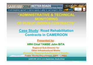 ‘‘ADMINISTRATIVE & TECHNICAL‘‘ADMINISTRATIVE & TECHNICAL
MONITORINGMONITORING
OF PUBLIC WORKS CONTRACTS’’OF PUBLIC WORKS CONTRACTS’’
Case StudyCase Study: Road Rehabilitation: Road Rehabilitation
SARF/IRF 2014 | 2-4 September, South Africa
Contracts in CAMEROONContracts in CAMEROON
Presented byPresented by::
HRH Chief TAMBE John BITAHRH Chief TAMBE John BITA
Regional SubRegional Sub--Director forDirector for
Other Infrastructural WorksOther Infrastructural Works
(Formerly, Regional Sub(Formerly, Regional Sub--Director of Roads)Director of Roads)
Public Works Department, SWRPublic Works Department, SWR -- LIMBELIMBE
 