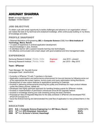 ANUNAY SHARMA
Email: anunay21@gmail.com
Contact: +919931558347
JOB OBJECTIVE
To obtain a job with ample opportunity to tackle challenges and advance in an organization; where I
can realize the best of my technical and analytical knowledge, while continuously building on my library
of knowledge and skills.
PROFILE SNAPSHOT
• Obtained Bachelors of Engineering (BE) in Computer Science (CSE) from Birla Institute of
Technology, Mesra, Ranchi.
• 1.5 years of experience in android application development.
• Sound knowledge in Java, Android.
• A relentless learner with a passion towards learning new technologies.
• An effective communicator and a team player with good analytical and time management skills.
EXPERIENCE
Samsung Research Institute | Noida, India Engineer July 2015 – present
Samsung Research Institute | Noida, India Intern Jan 2015 – May 2015
Team : SPlanner
Team Manager: Mr. Saurabh Kumar
Languages Used: Java/Android
• Currently in SPlanner TG with 7 members in the team.
• Application customization and performance enhancement for low end devices by following some out
of box approaches like screen capture, dummy query and query optimization during first launch.
• Development of new custom features to applications pertaining to Calendar.
• Involved in delivering enhancements ensuring the quality and timeliness for major product release
cycles like Galaxy phones, tablets etc.
• Developed new highly optimized approach for handling timeline events for SPlanner module.
• Involved in implementation of permission (introduced since M OS Upgrade) feature.
• Involved in knowledge sharing and code reviewing among the team members.
• Proposed an idea of Integrated Mapview for the daily schedule in SPlanner and developed POC
(Proof Of Concept) for it.
• Gave the Android training and demonstrated the code flow of application to new joinees/interns in the
team.
EDUCATION
2015 B.E. in Computer Science Engineering from BIT Mesra, Ranchi 7.5/10 CGPA
2010 12th
from DPS Ghaziabad, Vasundhara 80.8%
2008 10th
from St.Xavier’s School, Hazaribagh 83.4%
 
