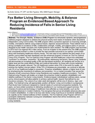 MEDICAL VS. FUNCTIONAL WELLNESS WHITE PAPER
1
By Andre Gomez, PT, DPT and Ben Figueroa, MSc SMB-Program Manager
Fox Better Living Strength, Mobility, & Balance
Program an Evidenced Based Approach To
Reducing Incidence of Falls in Senior Living
Residents
Author Affiliations
1. Andre Gomez (andre.gomez@foxrehab.org) is the Director of Senior Living Operationsat FOX Rehabilitation in CherryHill, NJ.
2. Ben Figueroa (ben.figueroa@foxrehab.org)is a Senior Exercise Physiologist/Program Manager at FOX Rehabilitation in CherryHill, NJ.
Abstract. The Strength, Mobility, & Balance (SMB) Program is a structured, dynamic, and progressive
wellness program designed to address the physical activity level needs of residents within Assisted &
Independent Living Communities. The SMB program offers a proactive approach to improving strength,
mobility, and balance deficits using evidence-based, objective assessment tools. These deficits have a
strong correlation to incidence of falls. Collaborative strength, mobility, and balance plans of care are
designed by the health care team and implemented for each resident. The SMB program was launched
in 2010 from Fox regional HQ in New Jersey. From its inception to the present time, the SMB program
has consistently evolved in order to provide the best possible outcomes to our partner communities
along with foreseeing healthcare industry trends. The next step to truly address the fluid needs of our
partner communities has been developed and this enhanced program is known as The Fox Optimal
Living (FOL) Program. The Fox Optimal Living Program will shift healthcare culture from antiquated
“correction” to innovative “prevention.” By preemptively addressing risk factors, Senior Living residents
will demonstrate an increased quality of life and decreased recidivism. All residents will function at a
higher level and the costly effects of falls and medical intervention for those with chronic sedentary
lifestyles will be greatly reduced. The US Healthcare system ranks 37th in the world for quality, yet
endures the highest cost per patient. While 72% of diseases are preventable, we continue to allocate
only 3% of our healthcare budget to prevention. Proactive rehabilitation delivers a higher level of care
by emphasizing the importance of wellness and prevention. It is a market innovation that serves the
interests of both consumers (Senior Living Residents) and suppliers (healthcare providers). The Fox
Optimal Living Program will enable us to apply this proactive model to geriatric rehabilitation and
redefine wellness in the Senior Living industry. Evidence-based, individualized wellness plans, carried
out by clinical experts will allow patients to achieve optimal health, beyond that defined by any
insurance company. The culture of our older adult demographic will be one of vibrancy, vigor, and
vitality. Fox Optimal Living will appropriately position all Senior Living communities in a progressive
Post-Acute Care Continuum designed to meet all needs of current and prospective residents. For
years, we have prided ourselves on delivering excellence in our nursing and support services. The
miracles of science and technology in healthcare have afforded us many benefits, such as the
remarkable advances in modern medicine. Few recognize that just as remarkable advances also exist
in modern rehabilitation. In order to be truly well, Senior Living must focus on functional wellness just
as urgently as the medical wellness of their residents. The Fox Optimal Living Program will form a
synergistic relationship between nursing and rehabilitation teams that will be revolutionary and
imperative to all Senior
Living residents.
 