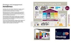 Operating in over 100 countries, AstraZeneca is a global, science-
led biopharmaceutical business and one of only a handful of
companies to span the entire lifecycle of medicine.
We have worked with 12 divisions on many projects to embed the
AstraZeneca purpose and drive understanding and belief in the
corporate strategy. During this time overall employee engagement
levels have increased by around 30%.
Working globally and within specific business units, we supported
the communication of the strategy to 55,000 people around the
world, helping to build understanding and belief during a period of
significant change for the company.
Our work has included developing a ‘strategy at work’ programme to
connect internal and external activity through ‘themed’ weeks.
Designing materials to equip and empowering leaders and line
mangers to start conversations with their teams.
Strategy and engagement
AstraZeneca
 