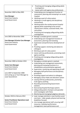 • Practising and managing safeguarding adults
investigations
• Liaison with multi agency key professionals
November 2004 to May 2005
Care Manager
Social Care Industry
Local Government
• Undertaking care management function of
assessment, planning and reviewing in an acute
hospital.
• Working as part of a duty system
• Working in a multi-agency and disciplinary
environment.
• Working within the reimbursement hospital
agenda whilst responding to the service
clients/carers choices, assessed needs, risks
and wishes.
• Practising and managing safeguarding adults
investigations.
June 2005 to November 2006
Care Manager & Senior Care Manager
Social Care Industry
Local Government
• Manage a complex generic caseload.
• Undertaking care management function of
assessment, planning and reviewing.
• Supervision and performance development of
staff.
• Providing support, mentoring and advice to
colleagues
• Working as part of a duty system
• Liaison with key professionals, promoting multi-
agency working.
• Practising and managing safeguarding adults
investigations.
November 2006 to October 2010
Senior Care Manager
Social Care Industry
Local Government
June 2007 to September 2008
Joint acting up as Team Manager to
cover Secondment
• Managing a complex generic caseload.
• Undertaking care management assessment,
planning and reviewing functions in a
rehabilitation and preventative approach
• Supervision, mentoring and appraising of staff
• Managing staff performance and disciplinary
procedures.
• Providing support and advice to colleagues
• Managing a duty intake and allocation system
• Liaising with key professionals, promoting
multi-agency working.
• Recording and presenting Government
statistics
• Overseeing Hospital Discharge systems
• Safeguarding adults champion and specialist
Joint Investigator with Police
• Monitoring and managing budgetary demands
October 2010 to February 2012
Senior Practitioner Operations Lead
Social Care Industry
Local Government
• Lead, manage and direct a new frontline social
care team – older people, physical and learning
disabilities focused.
• Line manage operational staff, ensuring staff
resources, individual performance
management, team performance and
 