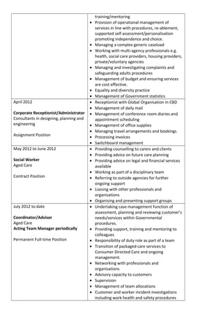 training/mentoring
• Provision of operational management of
services in line with procedures, re-ablement,
supported self assessment/personalisation
promoting independence and choice.
• Managing a complex generic caseload
• Working with multi-agency professionals e.g.
health, social care providers, housing providers,
private/voluntary agencies
• Managing and investigating complaints and
safeguarding adults procedures
• Management of budget and ensuring services
are cost effective.
• Equality and diversity practice
• Management of Government statistics
April 2012
Corporate Receptionist/Administrator
Consultants in designing, planning and
engineering
Assignment Position
• Receptionist with Global Organisation in CBD
• Management of daily mail
• Management of conference room diaries and
appointment scheduling
• Management of office supplies
• Managing travel arrangements and bookings
• Processing invoices
• Switchboard management
May 2012 to June 2012
Social Worker
Aged Care
Contract Position
• Providing counselling to carers and clients
• Providing advice on future care planning
• Providing advice on legal and financial services
available
• Working as part of a disciplinary team
• Referring to outside agencies for further
ongoing support
• Liaising with other professionals and
organisations
• Organising and presenting support groups
July 2012 to date
Coordinator/Advisor
Aged Care
Acting Team Manager periodically
Permanent Full-time Position
• Undertaking case management function of
assessment, planning and reviewing customer’s
needs/services within Governmental
procedures.
• Providing support, training and mentoring to
colleagues
• Responsibility of duty role as part of a team
• Transition of packaged care services to
Consumer Directed Care and ongoing
management.
• Networking with professionals and
organisations
• Advisory capacity to customers
• Supervision
• Management of team allocations
• Customer and worker incident investigations
including work health and safety procedures
 