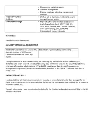 • Management statistical reports
• Database management
• Chairing meetings, attending management
meetings
Telecross Volunteer
Red Cross
• Welfare call to Australian residents to ensure
their welfare and health.
Software Knowledge • Microsoft Office (Intermediate to advanced
level), PowerPoint, Excel, SWIFT, SSID, AIS,
Lotus Notes, Outlook, ARC Console, OvaWord,
Video Conferencing, CIM, COMCARE
(introduction), various intranets
REFERENCES
Provided upon further request.
AWARDS/PROFESSIONAL DEVELOPMENT
Health and Care Professions Council (UK) Social Work regulatory body Membership
Australia Institute of Welfare and
Community Workers Inc (AIWCW) -
eligible
Throughout my social work career training has been ongoing and includes asylum seeker support,
dementia care, carers support, sensory and hearing loss, community care and the law, child protection,
extensive safeguarding adults training, HIV and AIDS, equality and diversity, staff management,
Management Programme (Leadership Development), Freedom to Be, CIMPACT, Advance Directives to
name a few.
KNOWLEDGE AND SKILLS
I participated in a television documentary in my capacity as keyworker and Senior Care Manager for my
client, promoting the success of personalisation for her and the positive outcome enabling her to enter the
Paralymic Games 2012.
Through volunteering I have been involved in Riding for the Disabled and worked with the RSPCA in the UK
and South Australia.
 