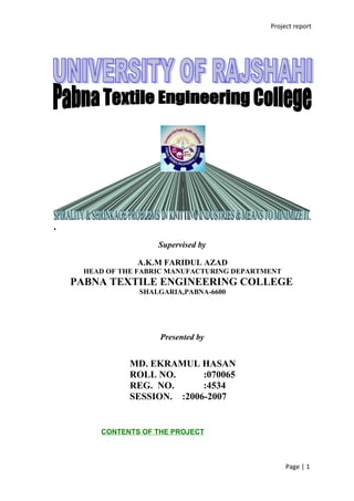 Project report
PROJECT WORK
ON
.
Supervised by
A.K.M FARIDUL AZAD
HEAD OF THE FABRIC MANUFACTURING DEPARTMENT
PABNA TEXTILE ENGINEERING COLLEGE
SHALGARIA,PABNA-6600
Presented by
MD. EKRAMUL HASAN
ROLL NO. :070065
REG. NO. :4534
SESSION. :2006-2007
CONTENTS OF THE PROJECT
Page | 1
 