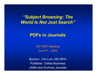 “Subject Browsing: The
World Is Not Just Search”

    PDFs in Journals

        26th SSP Meeting
         June 4th , 2004

   Bonnie I. Chi-Lum, MD MPH
    Publisher, Online Business
   JAMA and Archives Journals
 