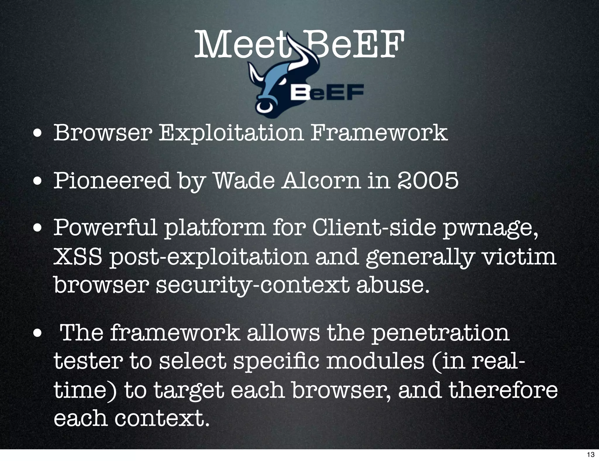Meet BeEF

• Browser Exploitation Framework
• Pioneered by Wade Alcorn in 2005
• Powerful platform for Client-side pwnage,
  XSS post-exploitation and generally victim
  browser security-context abuse.

• The framework allows the penetration
  tester to select speciﬁc modules (in real-
  time) to target each browser, and therefore
  each context.
                                                13
 