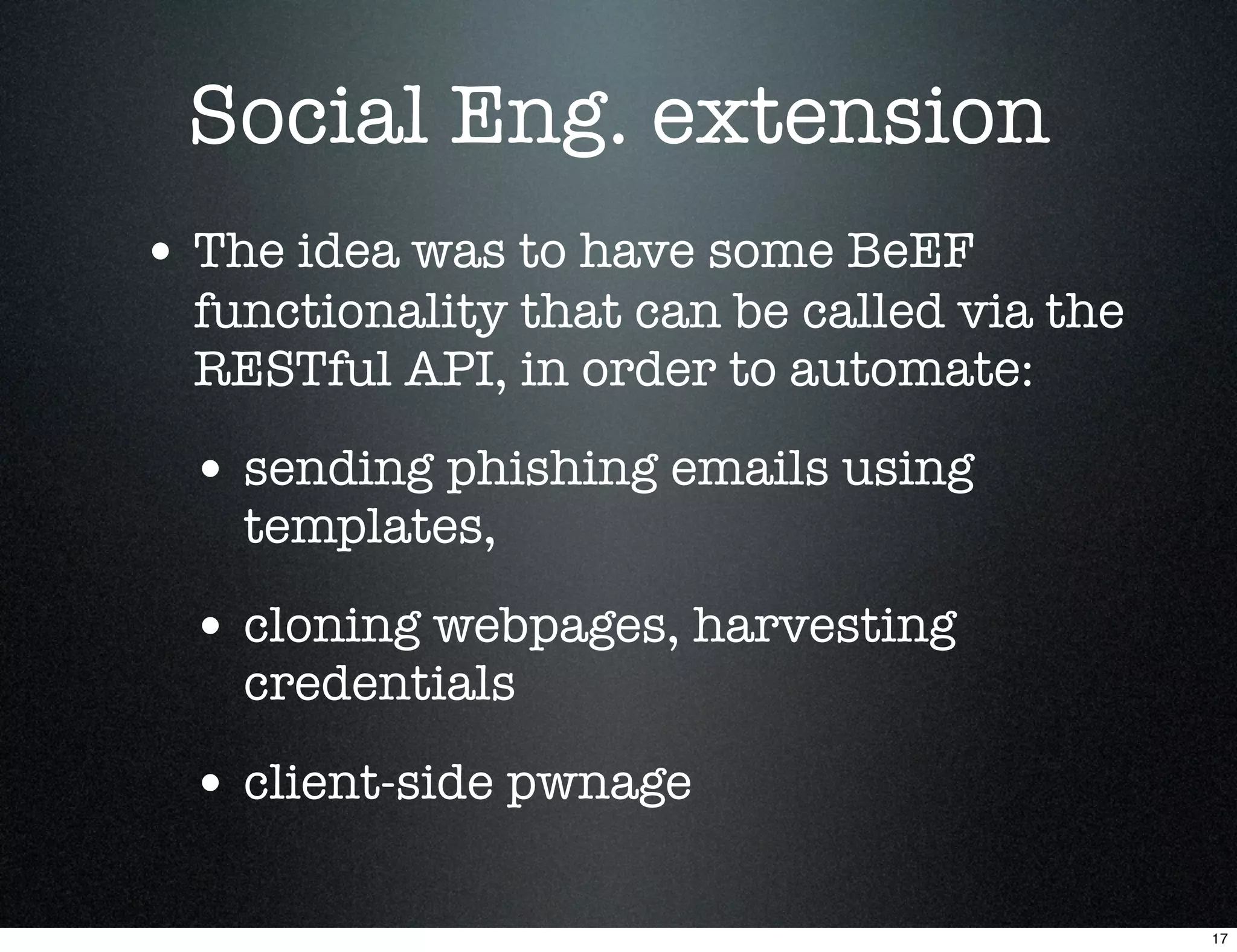 Social Eng. extension
• The idea was to have some BeEF
  functionality that can be called via the
  RESTful API, in order to automate:

 • sending phishing emails using
    templates,

 • cloning webpages, harvesting
    credentials

 • client-side pwnage

                                             17
 