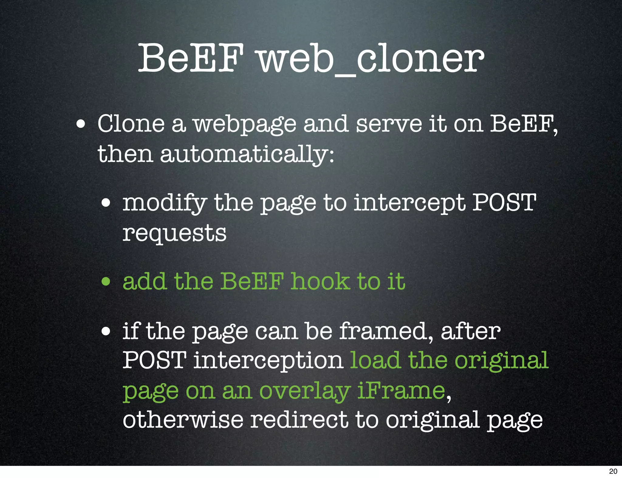 BeEF web_cloner
• Clone a webpage and serve it on BeEF,
  then automatically:
  • modify the page to intercept POST
    requests
  • add the BeEF hook to it
  • if the page can be framed, after
    POST interception load the original
    page on an overlay iFrame,
    otherwise redirect to original page
                                          20
 