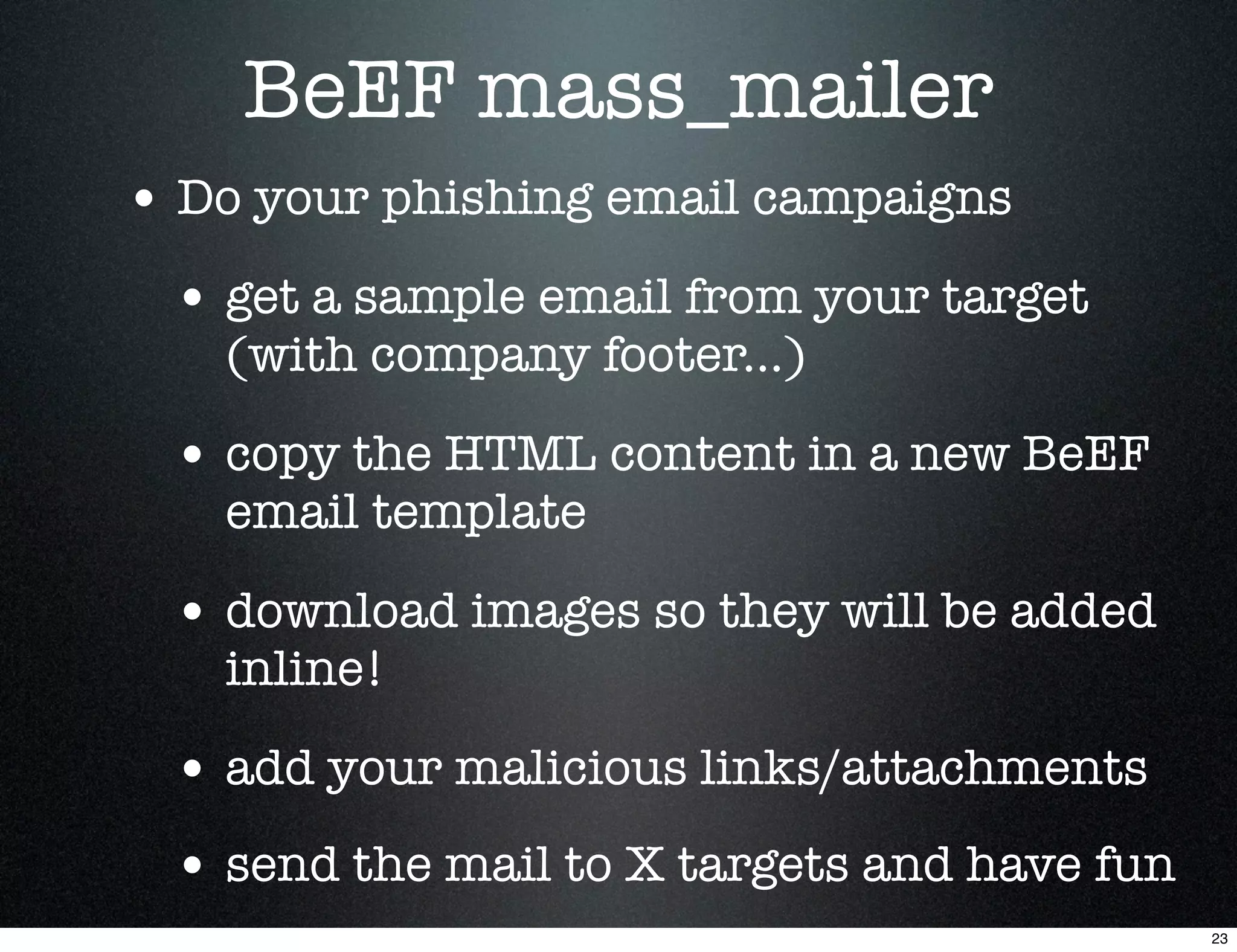 BeEF mass_mailer
• Do your phishing email campaigns
 • get a sample email from your target
   (with company footer...)

 • copy the HTML content in a new BeEF
   email template

 • download images so they will be added
   inline!

 • add your malicious links/attachments
 • send the mail to X targets and have fun
                                             23
 