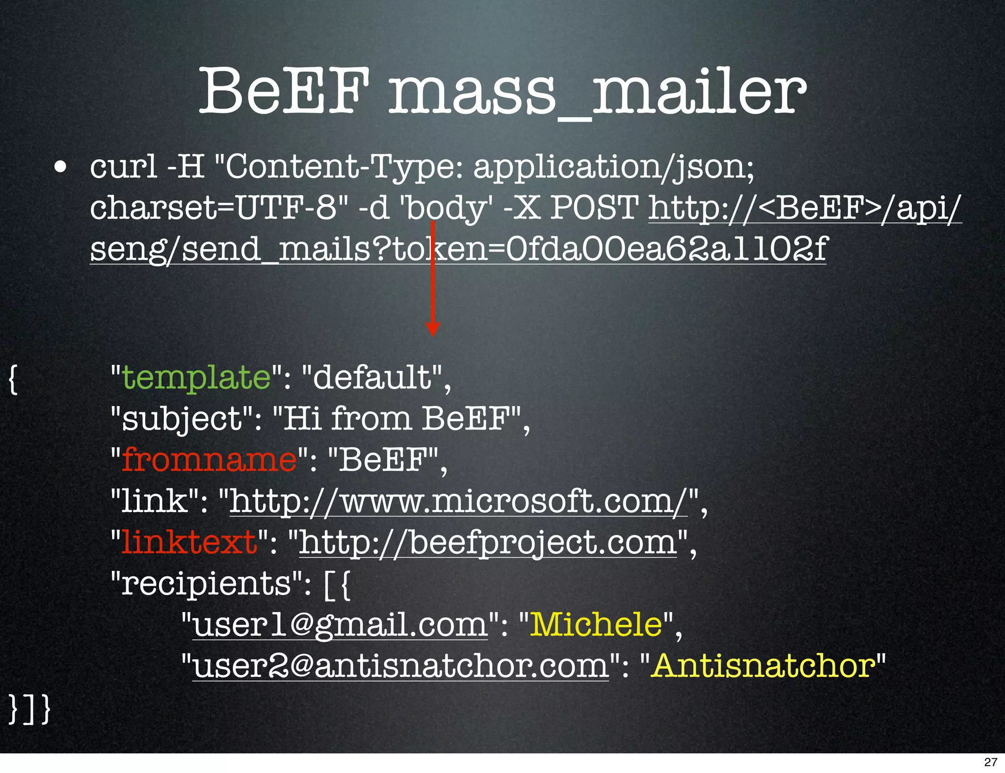 BeEF mass_mailer
    • curl -H "Content-Type: application/json;
      charset=UTF-8" -d 'body' -X POST http://<BeEF>/api/
      seng/send_mails?token=0fda00ea62a1102f


{      "template": "default",
       "subject": "Hi from BeEF",
       "fromname": "BeEF",
       "link": "http://www.microsoft.com/",
       "linktext": "http://beefproject.com",
       "recipients": [{
            "user1@gmail.com": "Michele",
            "user2@antisnatchor.com": "Antisnatchor"
}]}
                                                            27
 