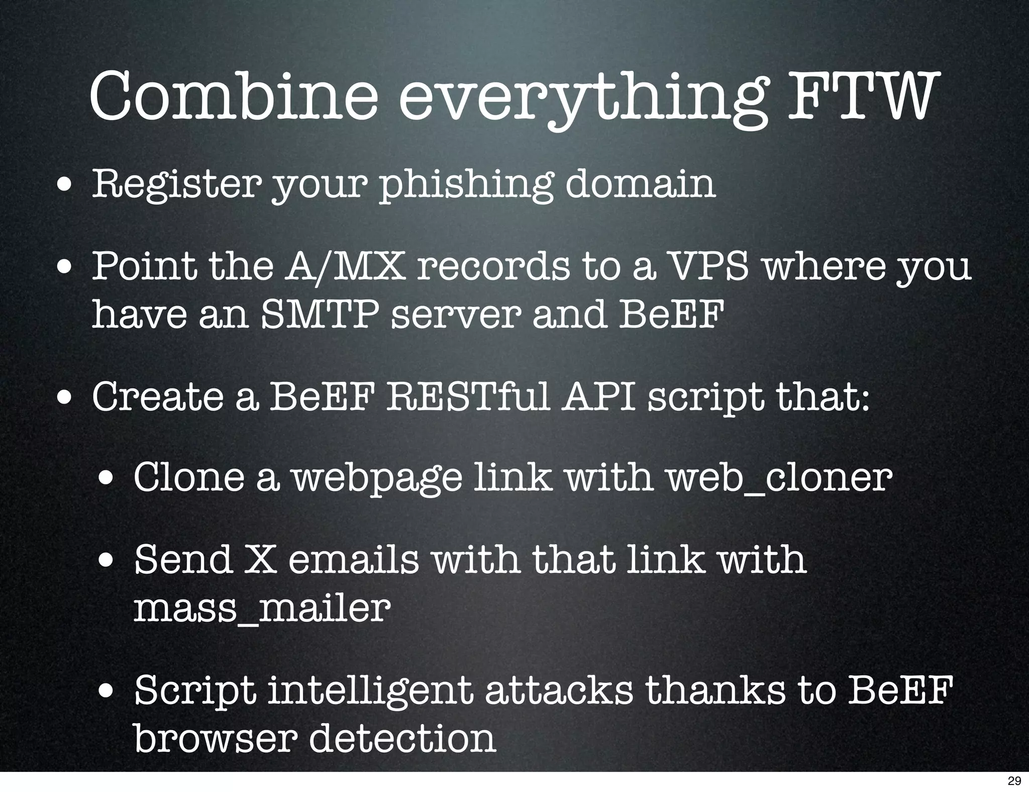 Combine everything FTW
• Register your phishing domain
• Point the A/MX records to a VPS where you
  have an SMTP server and BeEF

• Create a BeEF RESTful API script that:
  • Clone a webpage link with web_cloner
  • Send X emails with that link with
    mass_mailer

  • Script intelligent attacks thanks to BeEF
    browser detection
                                                29
 