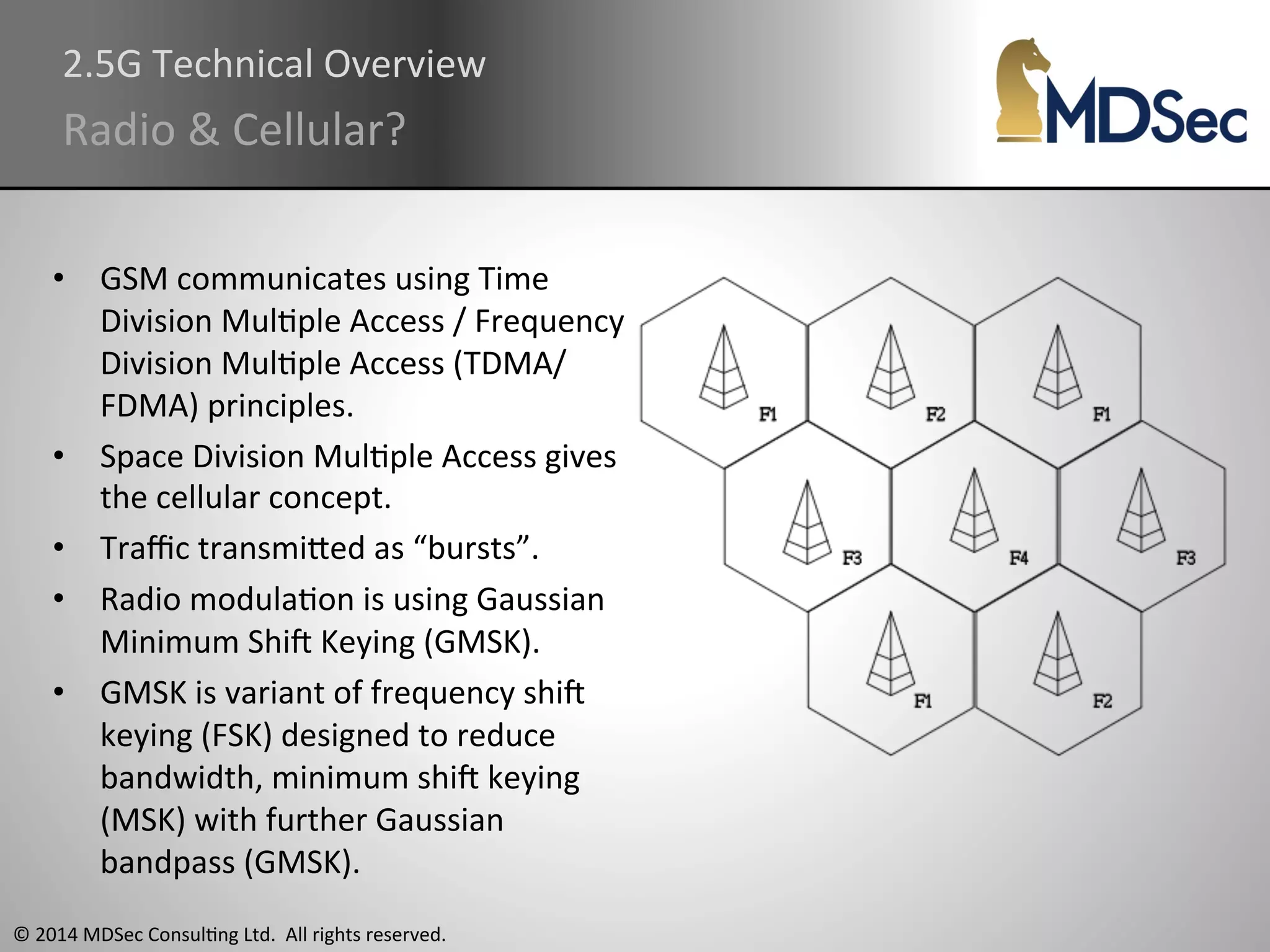 2.5G 
Technical 
Overview 
Radio 
& 
Cellular? 
• GSM 
communicates 
using 
Time 
Division 
MulAple 
Access 
/ 
Frequency 
Division 
MulAple 
Access 
(TDMA/ 
FDMA) 
principles. 
• Space 
Division 
MulAple 
Access 
gives 
the 
cellular 
concept. 
• Traffic 
transmiOed 
as 
“bursts”. 
• Radio 
modulaAon 
is 
using 
Gaussian 
Minimum 
Shiq 
Keying 
(GMSK). 
• GMSK 
is 
variant 
of 
frequency 
shiq 
keying 
(FSK) 
designed 
to 
reduce 
bandwidth, 
minimum 
shiq 
keying 
(MSK) 
with 
further 
Gaussian 
bandpass 
(GMSK). 
© 
2014 
MDSec 
ConsulAng 
Ltd. 
All 
rights 
reserved. 
 
