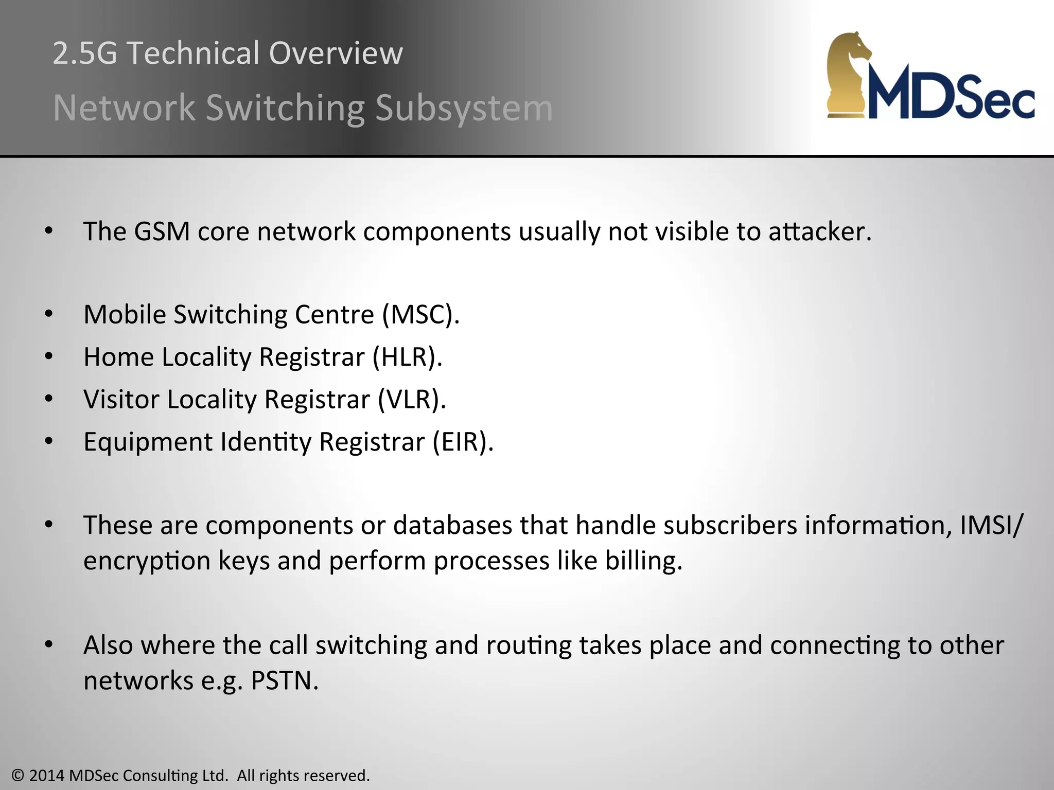 2.5G 
Technical 
Overview 
Network 
Switching 
Subsystem 
• The 
GSM 
core 
network 
components 
usually 
not 
visible 
to 
aOacker. 
• Mobile 
Switching 
Centre 
(MSC). 
• Home 
Locality 
Registrar 
(HLR). 
• Visitor 
Locality 
Registrar 
(VLR). 
• Equipment 
IdenAty 
Registrar 
(EIR). 
• These 
are 
components 
or 
databases 
that 
handle 
subscribers 
informaAon, 
IMSI/ 
encrypAon 
keys 
and 
perform 
processes 
like 
billing. 
• Also 
where 
the 
call 
switching 
and 
rouAng 
takes 
place 
and 
connecAng 
to 
other 
networks 
e.g. 
PSTN. 
© 
2014 
MDSec 
ConsulAng 
Ltd. 
All 
rights 
reserved. 
 