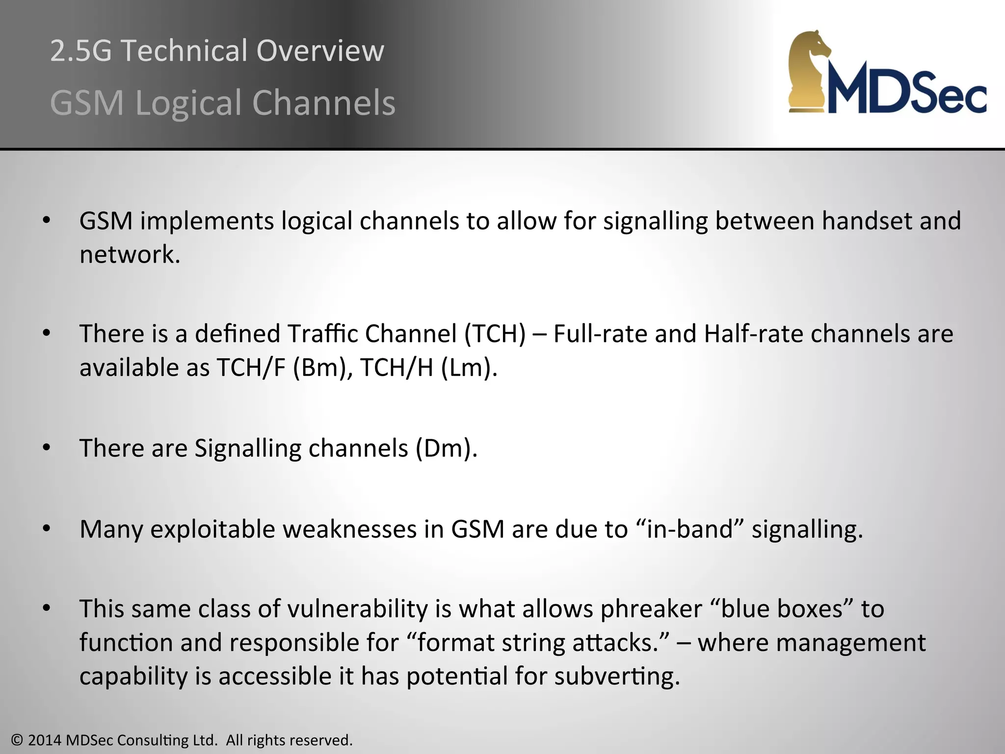 2.5G 
Technical 
Overview 
GSM 
Logical 
Channels 
• GSM 
implements 
logical 
channels 
to 
allow 
for 
signalling 
between 
handset 
and 
network. 
• There 
is 
a 
defined 
Traffic 
Channel 
(TCH) 
– 
Full-­‐rate 
and 
Half-­‐rate 
channels 
are 
available 
as 
TCH/F 
(Bm), 
TCH/H 
(Lm). 
• There 
are 
Signalling 
channels 
(Dm). 
• Many 
exploitable 
weaknesses 
in 
GSM 
are 
due 
to 
“in-­‐band” 
signalling. 
• This 
same 
class 
of 
vulnerability 
is 
what 
allows 
phreaker 
“blue 
boxes” 
to 
funcAon 
and 
responsible 
for 
“format 
string 
aOacks.” 
– 
where 
management 
capability 
is 
accessible 
it 
has 
potenAal 
for 
subverAng. 
© 
2014 
MDSec 
ConsulAng 
Ltd. 
All 
rights 
reserved. 
 