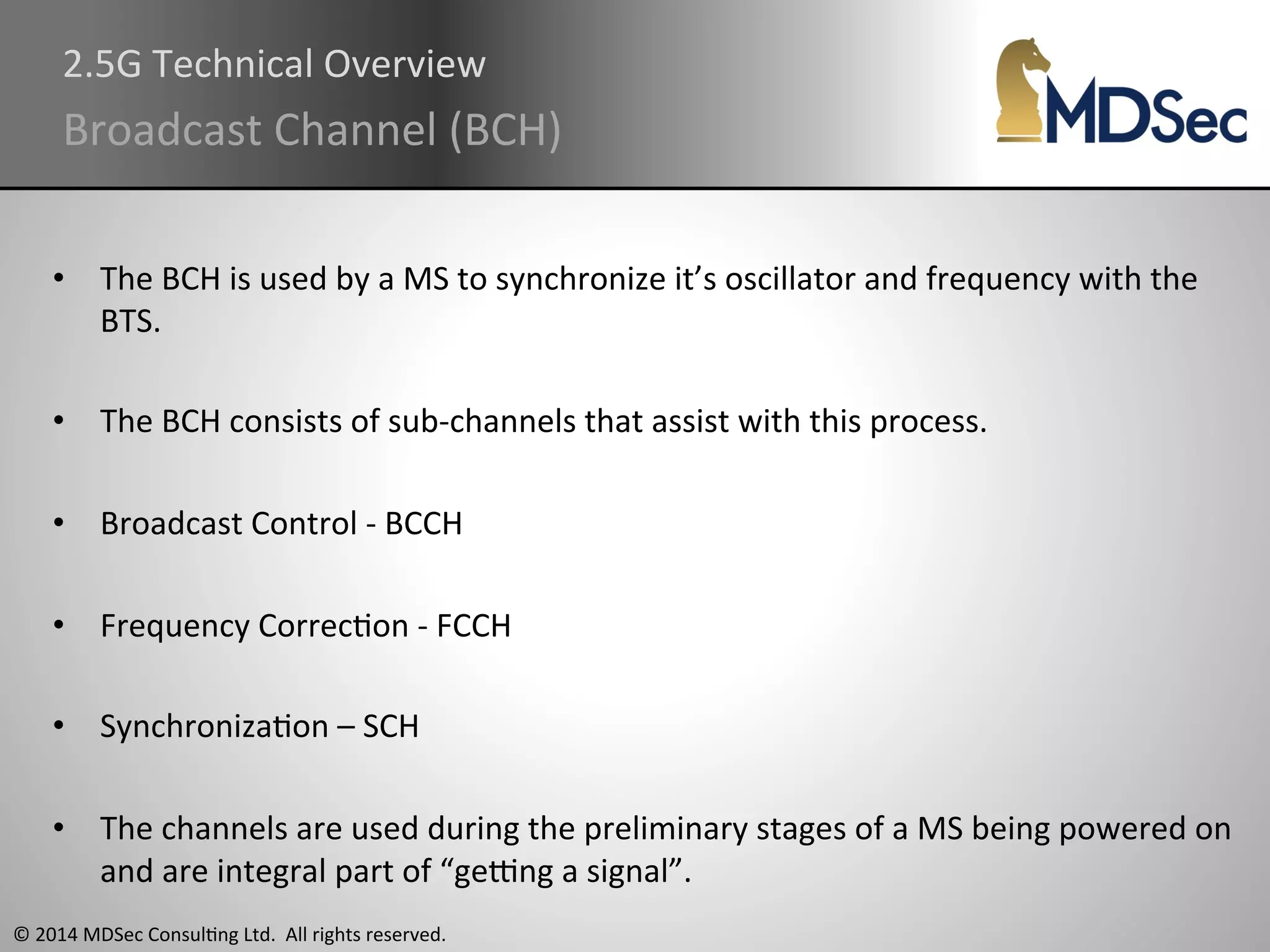 2.5G 
Technical 
Overview 
Broadcast 
Channel 
(BCH) 
• The 
BCH 
is 
used 
by 
a 
MS 
to 
synchronize 
it’s 
oscillator 
and 
frequency 
with 
the 
BTS. 
• The 
BCH 
consists 
of 
sub-­‐channels 
that 
assist 
with 
this 
process. 
• Broadcast 
Control 
-­‐ 
BCCH 
• Frequency 
CorrecAon 
-­‐ 
FCCH 
• SynchronizaAon 
– 
SCH 
• The 
channels 
are 
used 
during 
the 
preliminary 
stages 
of 
a 
MS 
being 
powered 
on 
and 
are 
integral 
part 
of 
“geung 
a 
signal”. 
© 
2014 
MDSec 
ConsulAng 
Ltd. 
All 
rights 
reserved. 
 